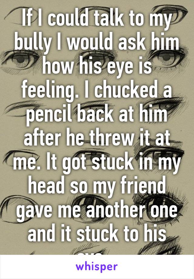 If I could talk to my bully I would ask him how his eye is feeling. I chucked a pencil back at him after he threw it at me. It got stuck in my head so my friend gave me another one and it stuck to his eye...