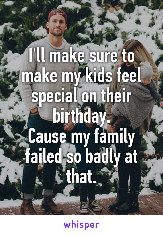 I'll make sure to make my kids feel special on their birthday.
Cause my family failed so badly at that.