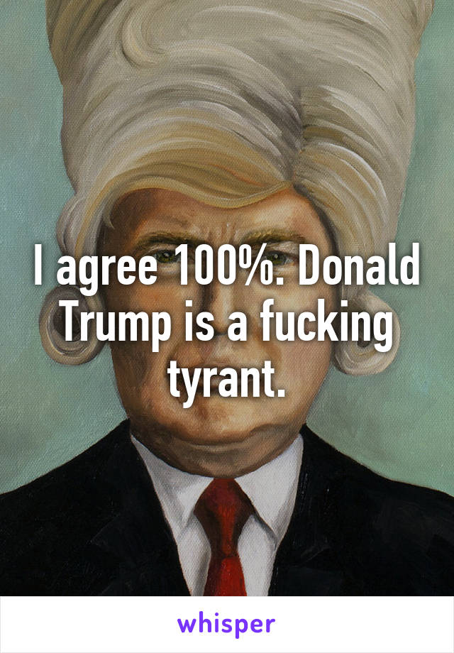 I agree 100%. Donald Trump is a fucking tyrant.