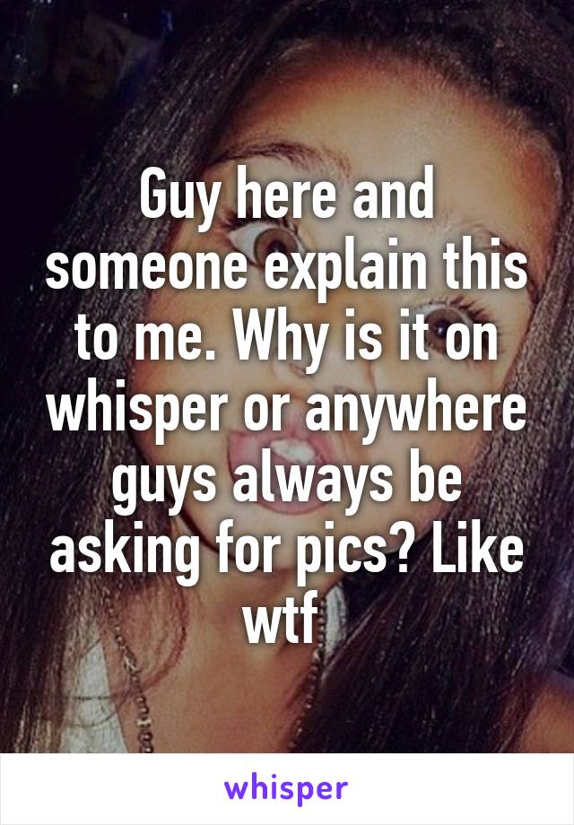 Guy here and someone explain this to me. Why is it on whisper or anywhere guys always be asking for pics? Like wtf 