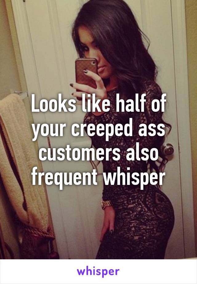 Looks like half of your creeped ass customers also frequent whisper