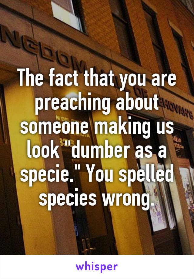 The fact that you are preaching about someone making us look "dumber as a specie." You spelled species wrong.