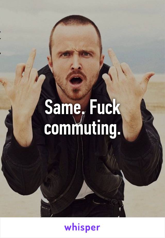 Same. Fuck commuting.