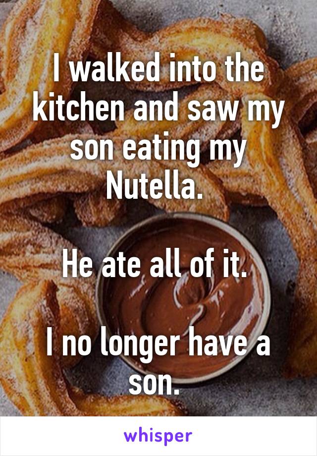 I walked into the kitchen and saw my son eating my Nutella. 

He ate all of it. 

I no longer have a son. 