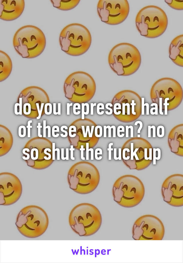 do you represent half of these women? no so shut the fuck up