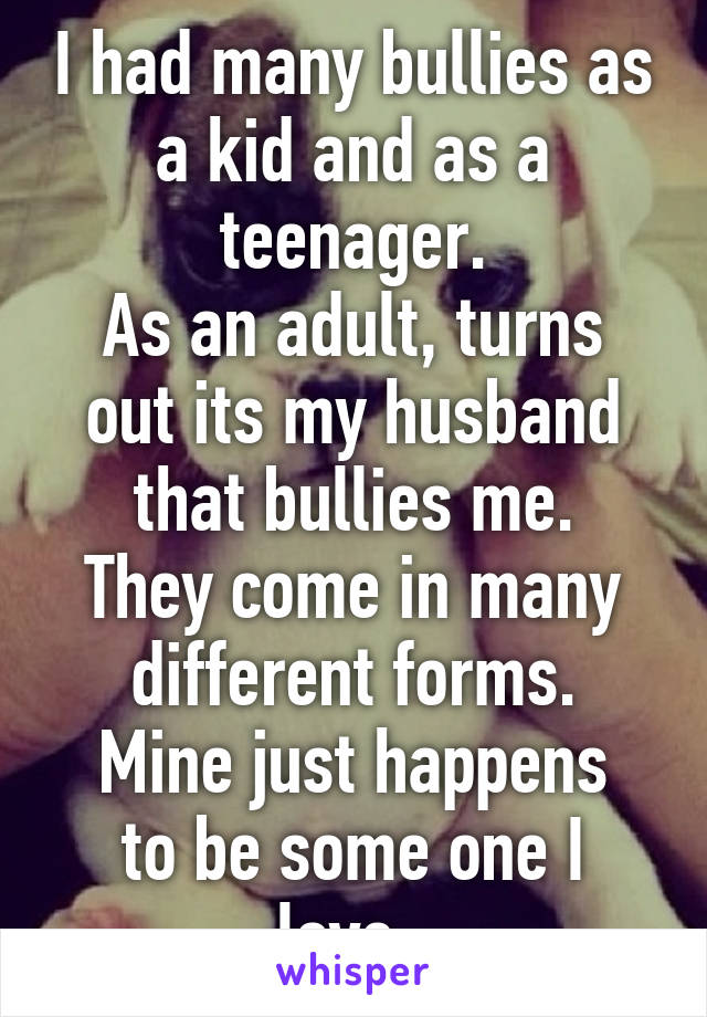 I had many bullies as a kid and as a teenager.
As an adult, turns out its my husband that bullies me.
They come in many different forms.
Mine just happens to be some one I love..