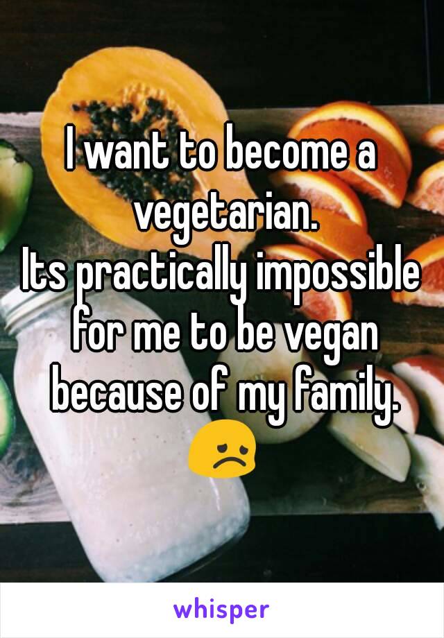 I want to become a vegetarian.
Its practically impossible for me to be vegan because of my family.
😞