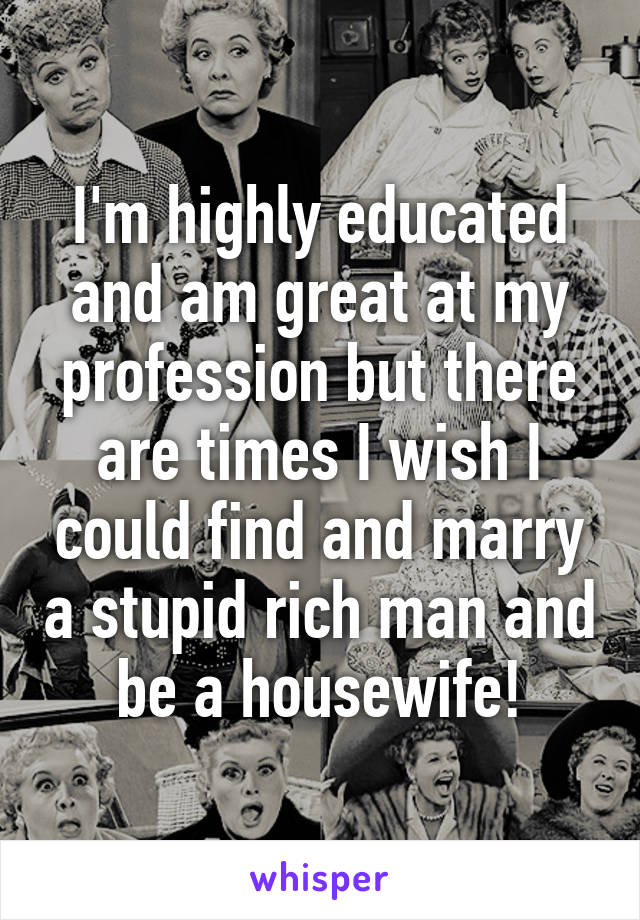 I'm highly educated and am great at my profession but there are times I wish I could find and marry a stupid rich man and be a housewife!