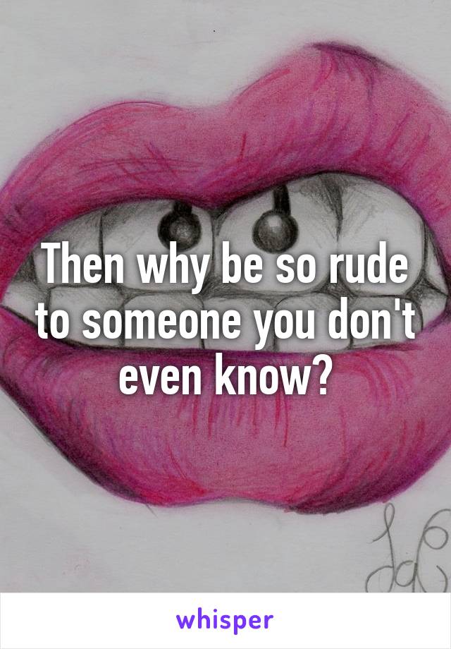 Then why be so rude to someone you don't even know?