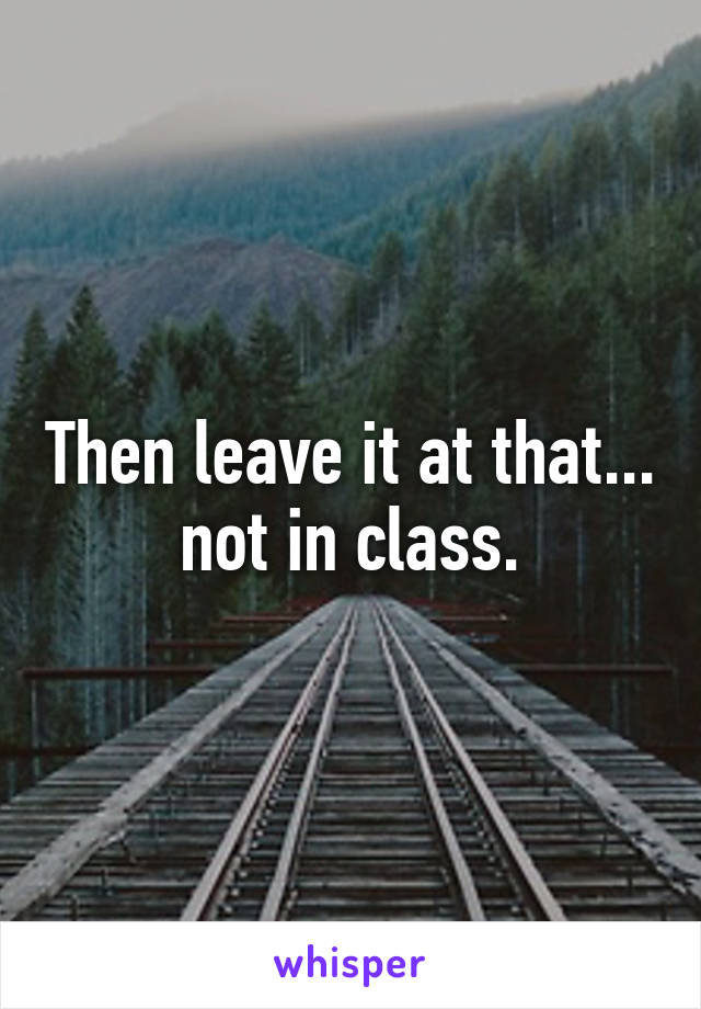 Then leave it at that... not in class.