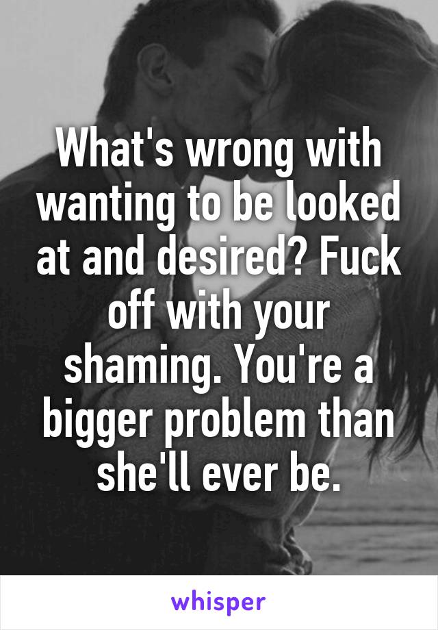 What's wrong with wanting to be looked at and desired? Fuck off with your shaming. You're a bigger problem than she'll ever be.