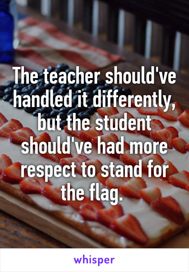 The teacher should've handled it differently, but the student should've had more respect to stand for the flag. 