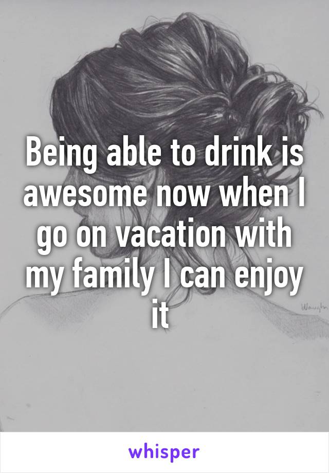 Being able to drink is awesome now when I go on vacation with my family I can enjoy it 