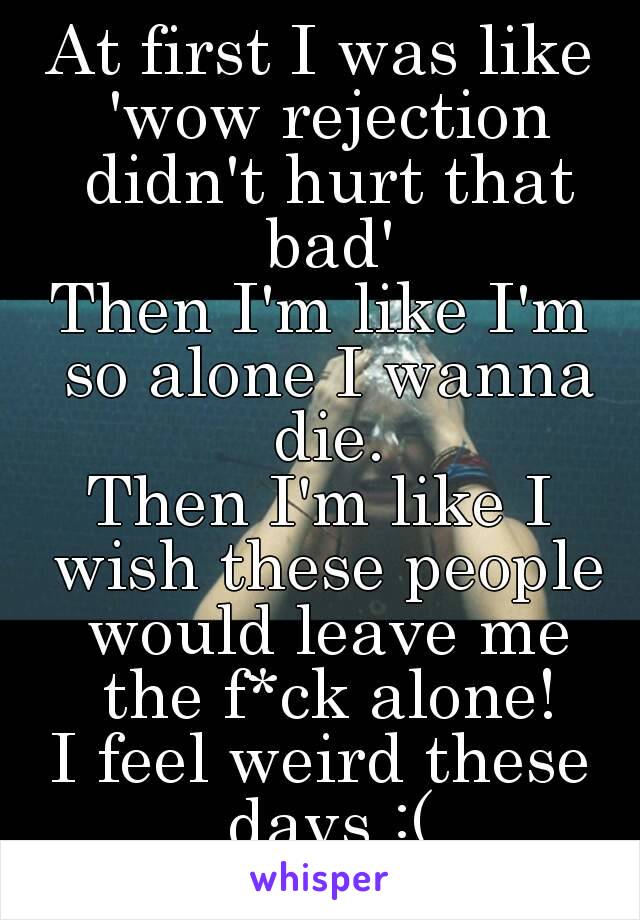 At first I was like 'wow rejection didn't hurt that bad'
Then I'm like I'm so alone I wanna die.
Then I'm like I wish these people would leave me the f*ck alone!
I feel weird these days :(