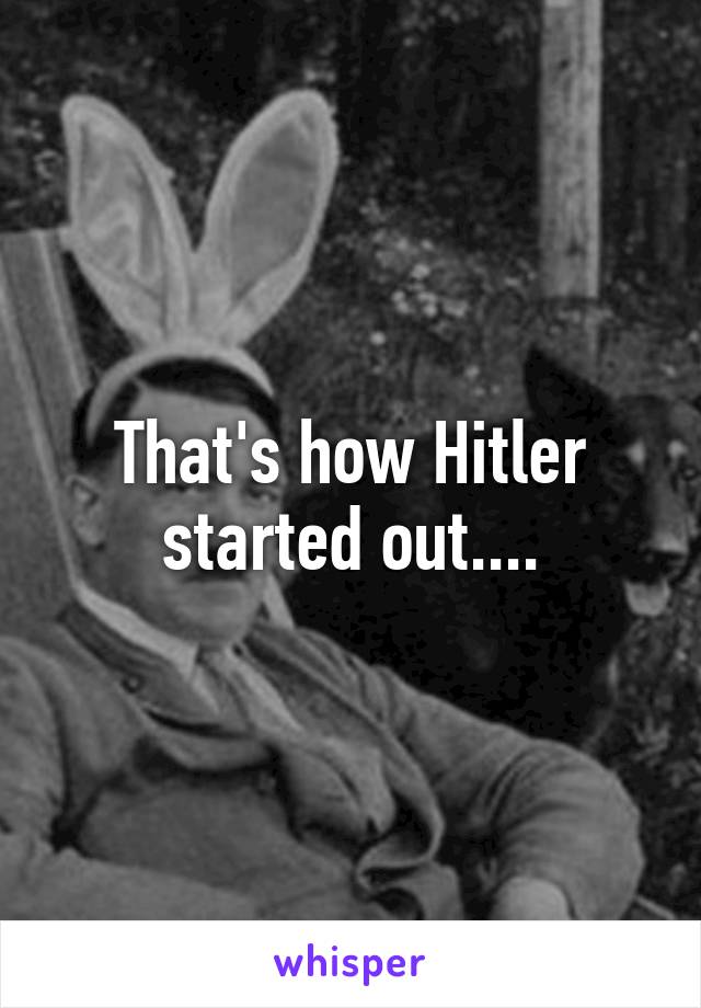 That's how Hitler started out....