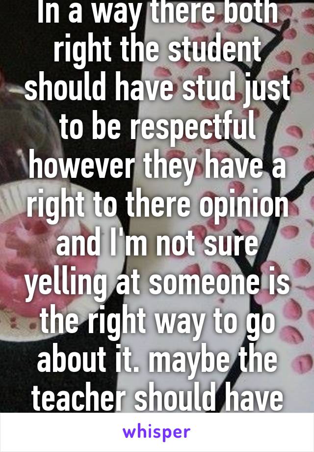 In a way there both right the student should have stud just to be respectful however they have a right to there opinion and I'm not sure yelling at someone is the right way to go about it. maybe the teacher should have talked instead 