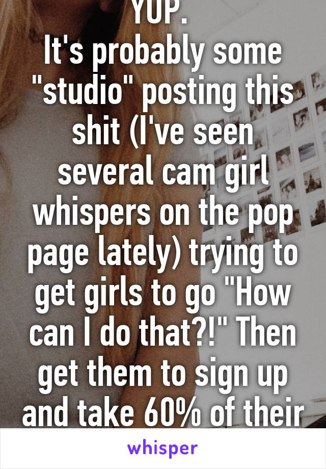 YUP. 
It's probably some "studio" posting this shit (I've seen several cam girl whispers on the pop page lately) trying to get girls to go "How can I do that?!" Then get them to sign up and take 60% of their income. 