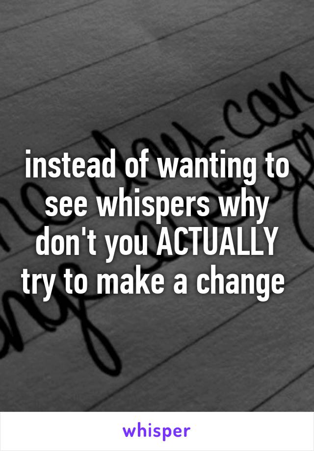 instead of wanting to see whispers why don't you ACTUALLY try to make a change 