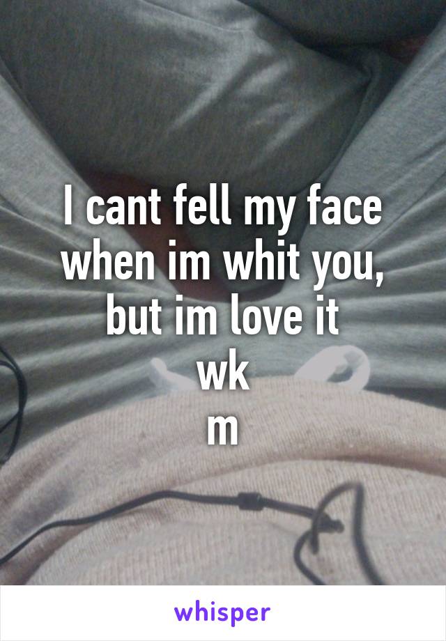 I cant fell my face when im whit you, but im love it
wk
m