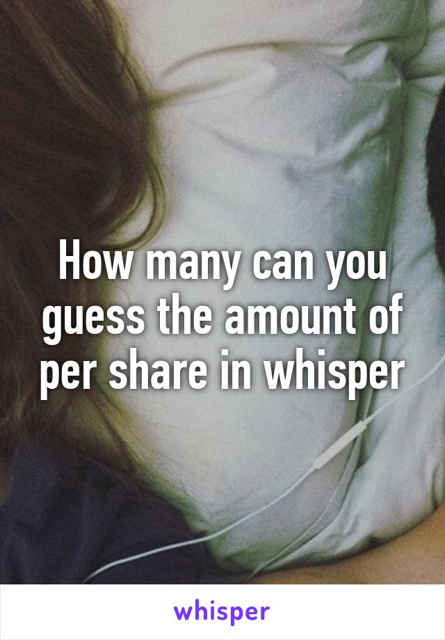 How many can you guess the amount of per share in whisper