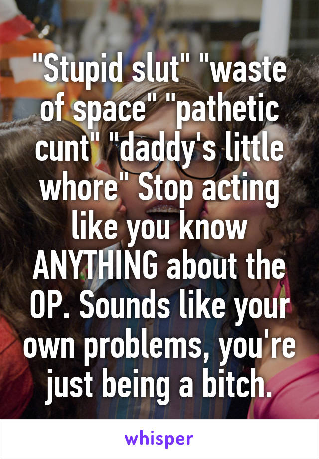 "Stupid slut" "waste of space" "pathetic cunt" "daddy's little whore" Stop acting like you know ANYTHING about the OP. Sounds like your own problems, you're just being a bitch.