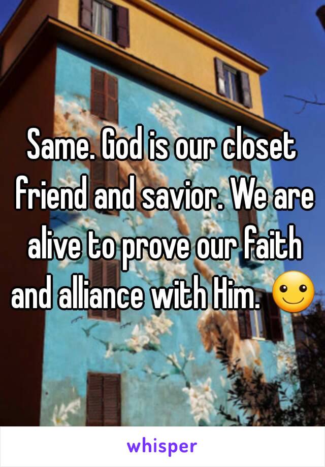 Same. God is our closet friend and savior. We are alive to prove our faith and alliance with Him. ☺