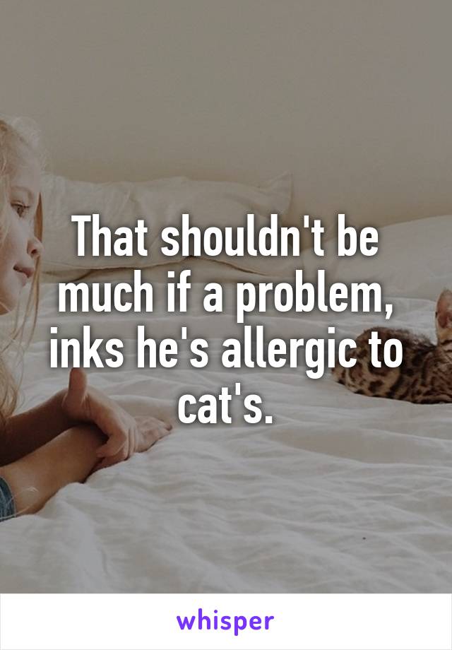 That shouldn't be much if a problem, inks he's allergic to cat's.