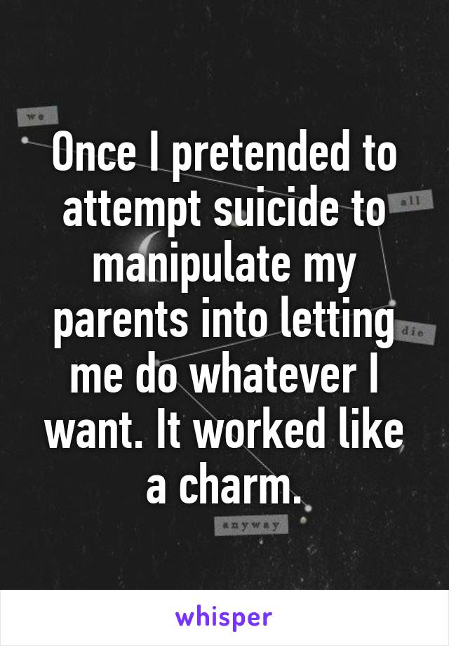 Once I pretended to attempt suicide to manipulate my parents into letting me do whatever I want. It worked like a charm.