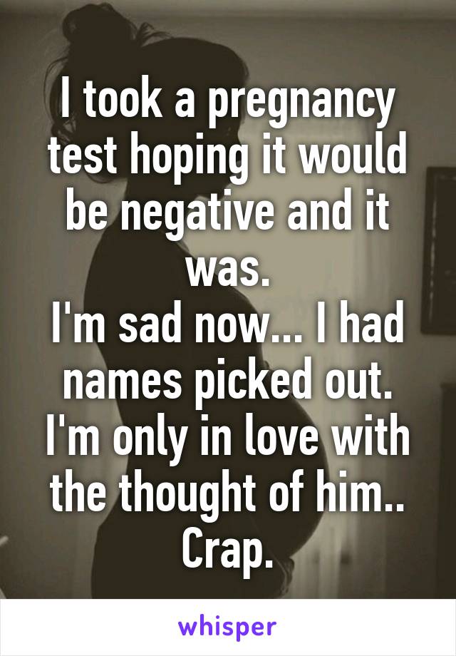 I took a pregnancy test hoping it would be negative and it was.
I'm sad now... I had names picked out. I'm only in love with the thought of him.. Crap.