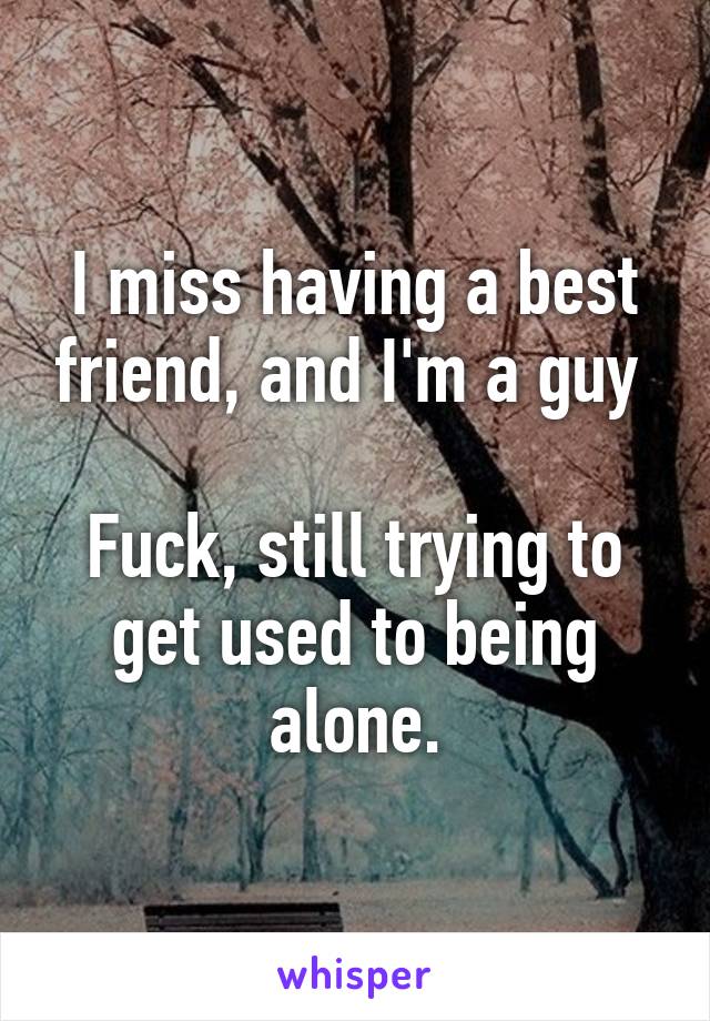 I miss having a best friend, and I'm a guy 

Fuck, still trying to get used to being alone.