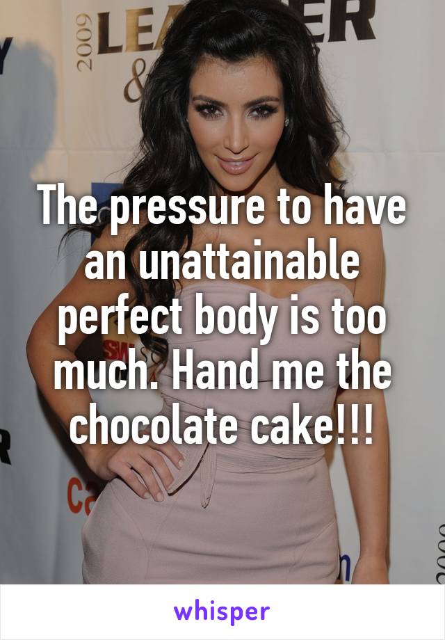 The pressure to have an unattainable perfect body is too much. Hand me the chocolate cake!!!