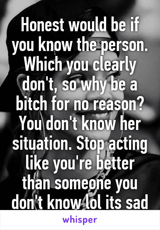 Honest would be if you know the person. Which you clearly don't, so why be a bitch for no reason? You don't know her situation. Stop acting like you're better than someone you don't know lol its sad