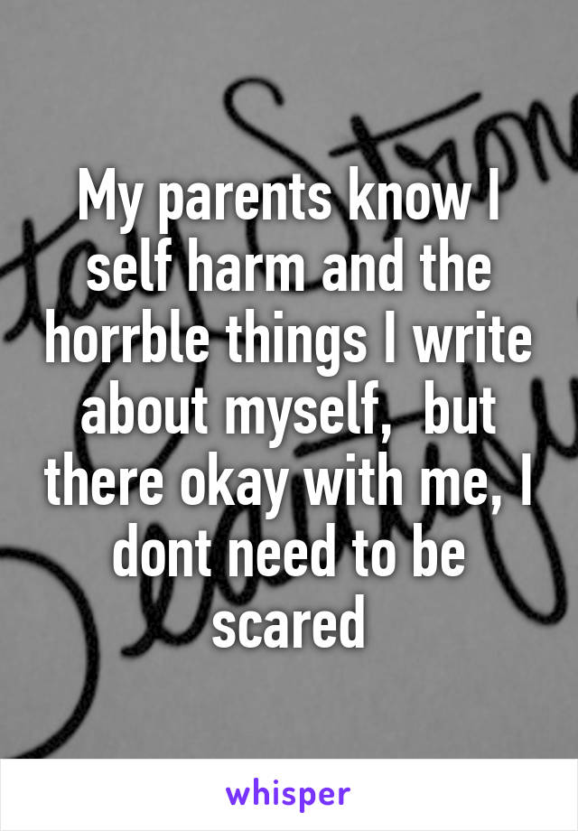 My parents know I self harm and the horrble things I write about myself,  but there okay with me, I dont need to be scared