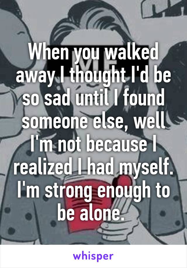 When you walked away I thought I'd be so sad until I found someone else, well I'm not because I realized I had myself. I'm strong enough to be alone. 