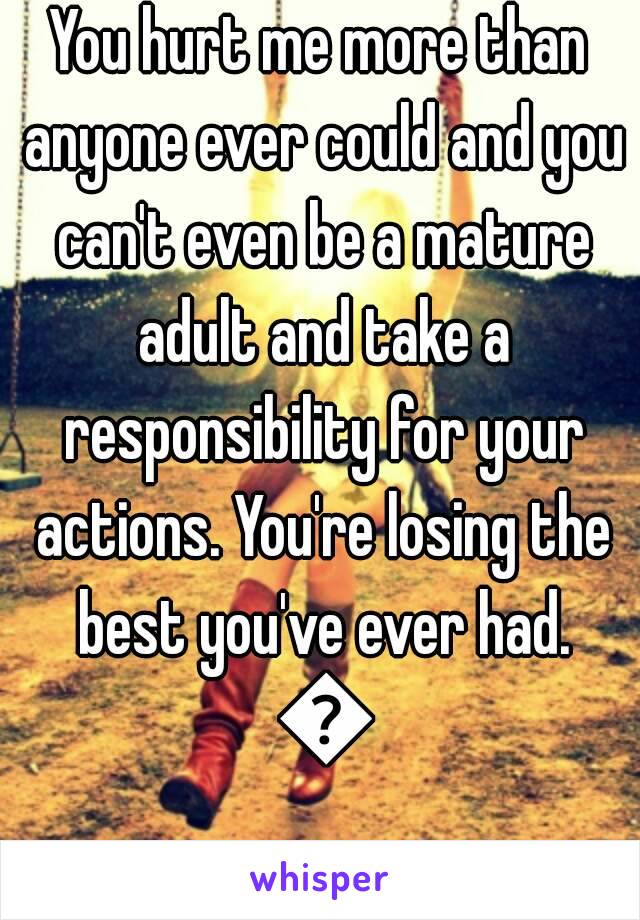 You hurt me more than anyone ever could and you can't even be a mature adult and take a responsibility for your actions. You're losing the best you've ever had. 💔