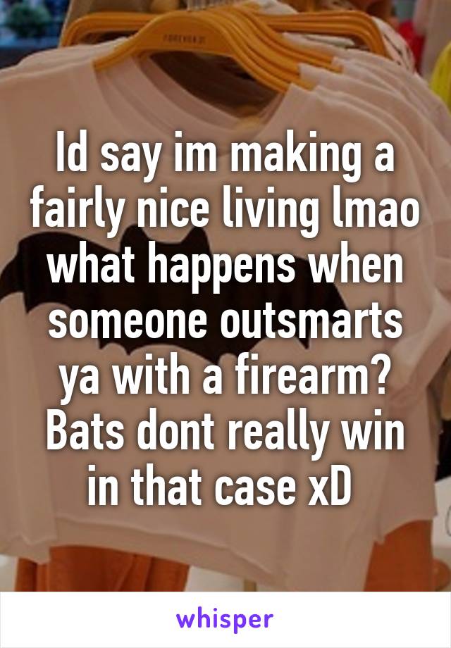 Id say im making a fairly nice living lmao what happens when someone outsmarts ya with a firearm? Bats dont really win in that case xD 