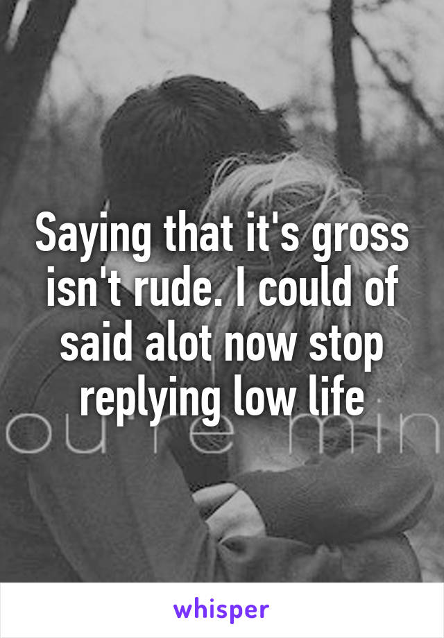 Saying that it's gross isn't rude. I could of said alot now stop replying low life