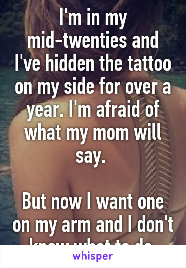 I'm in my mid-twenties and I've hidden the tattoo on my side for over a year. I'm afraid of what my mom will say. 

But now I want one on my arm and I don't know what to do.