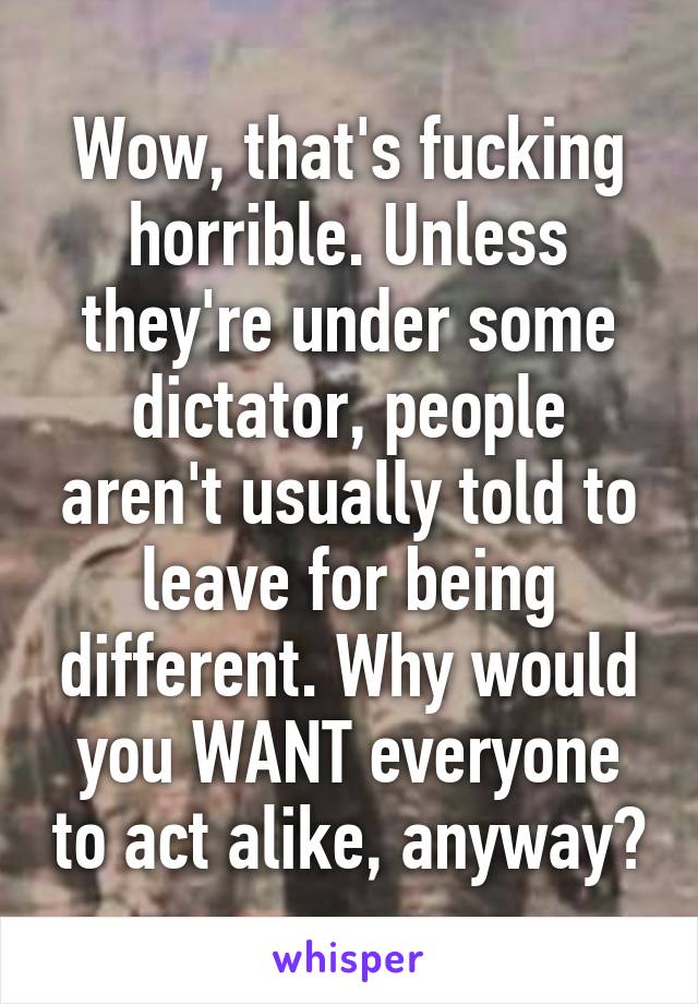 Wow, that's fucking horrible. Unless they're under some dictator, people aren't usually told to leave for being different. Why would you WANT everyone to act alike, anyway?