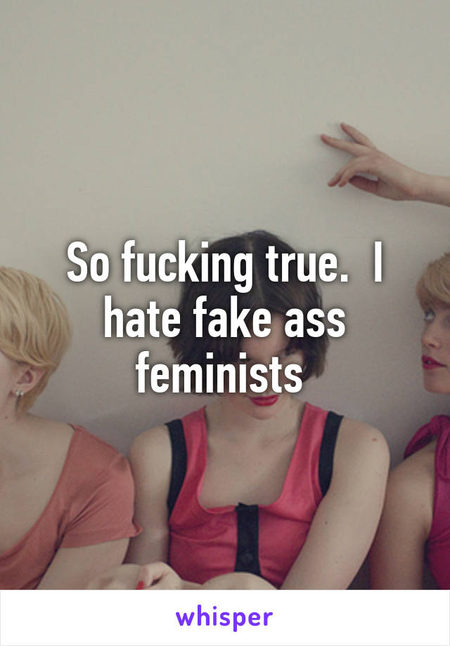 So fucking true.  I hate fake ass feminists 