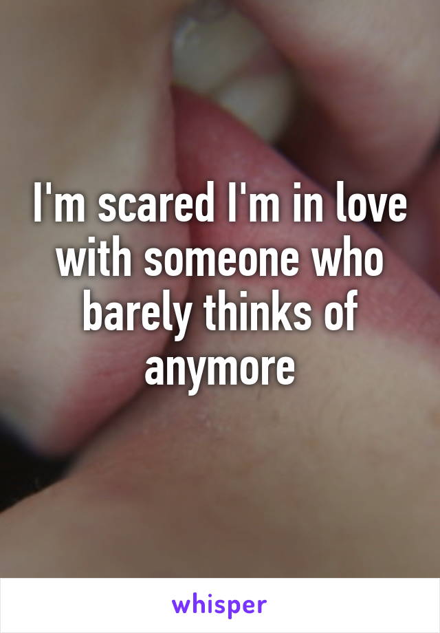 I'm scared I'm in love with someone who barely thinks of anymore
