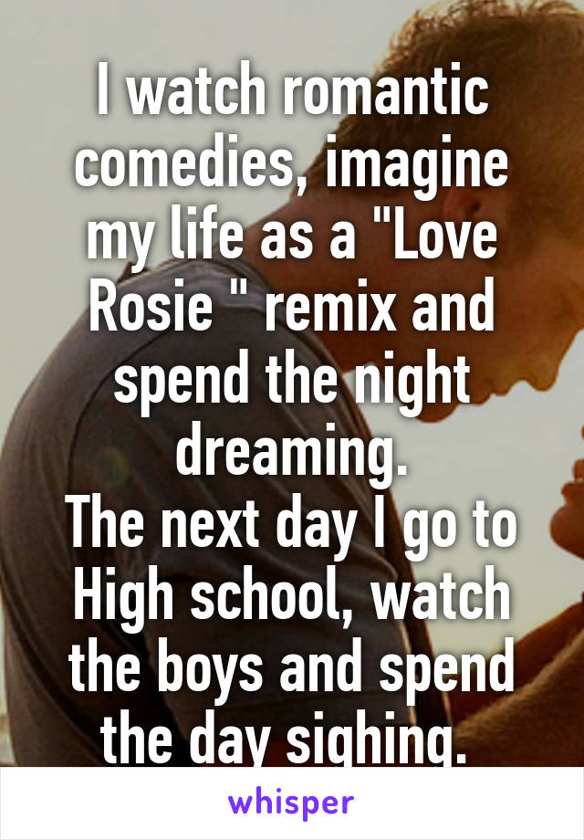 I watch romantic comedies, imagine my life as a "Love Rosie " remix and spend the night dreaming.
The next day I go to High school, watch the boys and spend the day sighing. 