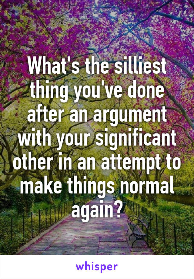 What's the silliest thing you've done after an argument with your significant other in an attempt to make things normal again?