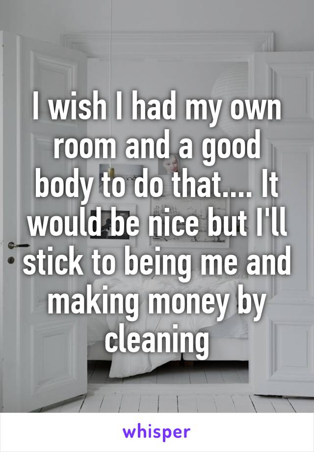 I wish I had my own room and a good body to do that.... It would be nice but I'll stick to being me and making money by cleaning