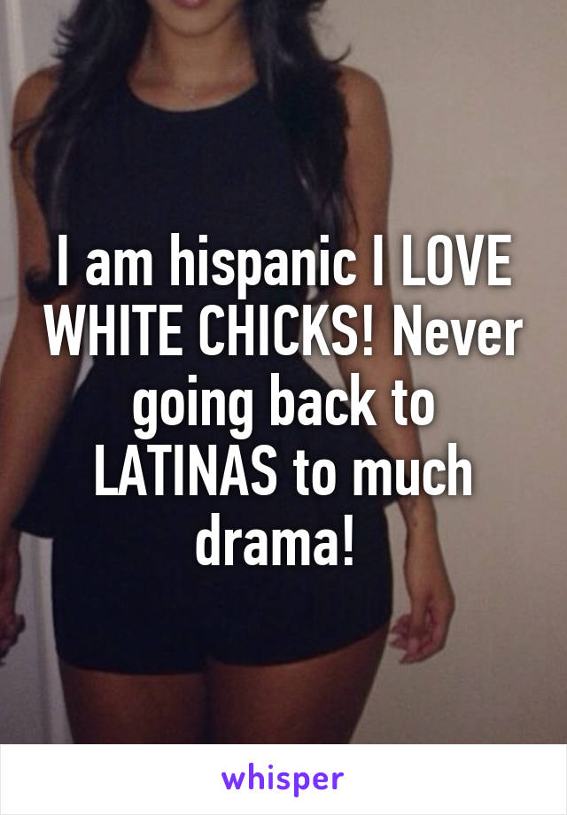 I am hispanic I LOVE WHITE CHICKS! Never going back to LATINAS to much drama! 