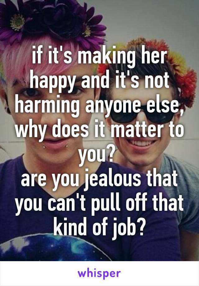 if it's making her happy and it's not harming anyone else, why does it matter to you? 
are you jealous that you can't pull off that kind of job?