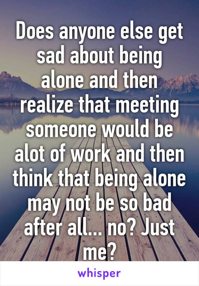 Does anyone else get sad about being alone and then realize that meeting someone would be alot of work and then think that being alone may not be so bad after all... no? Just me?