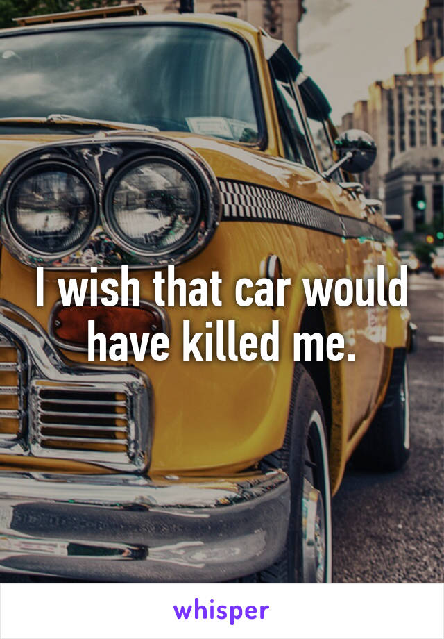 I wish that car would have killed me.