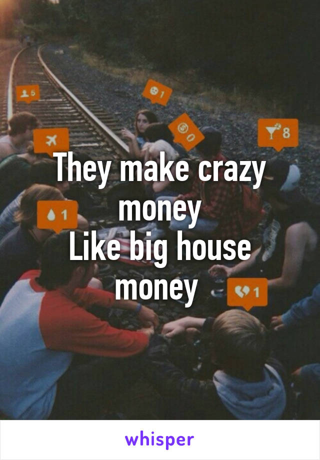 They make crazy money
Like big house money 