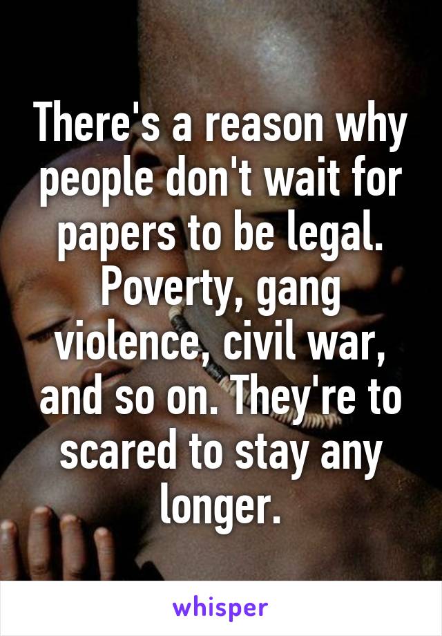 There's a reason why people don't wait for papers to be legal. Poverty, gang violence, civil war, and so on. They're to scared to stay any longer.